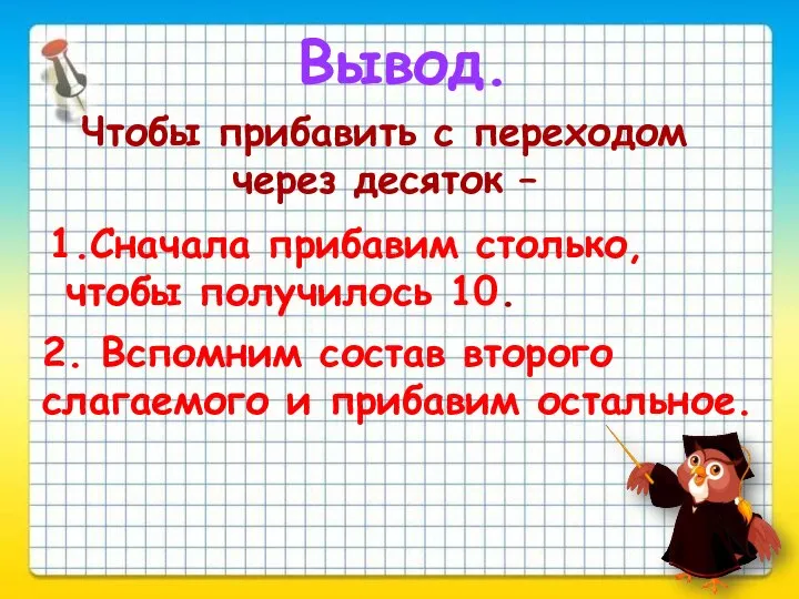 Вывод. Чтобы прибавить с переходом через десяток – 1.Сначала прибавим столько, чтобы