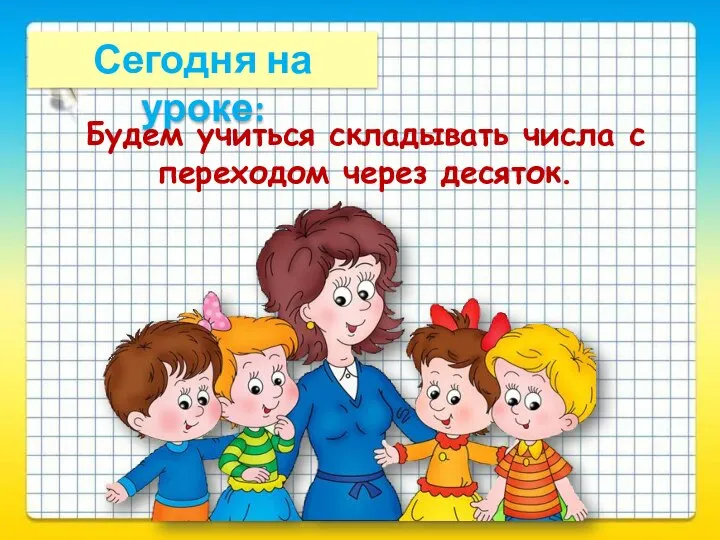 Сегодня на уроке: Будем учиться складывать числа с переходом через десяток.