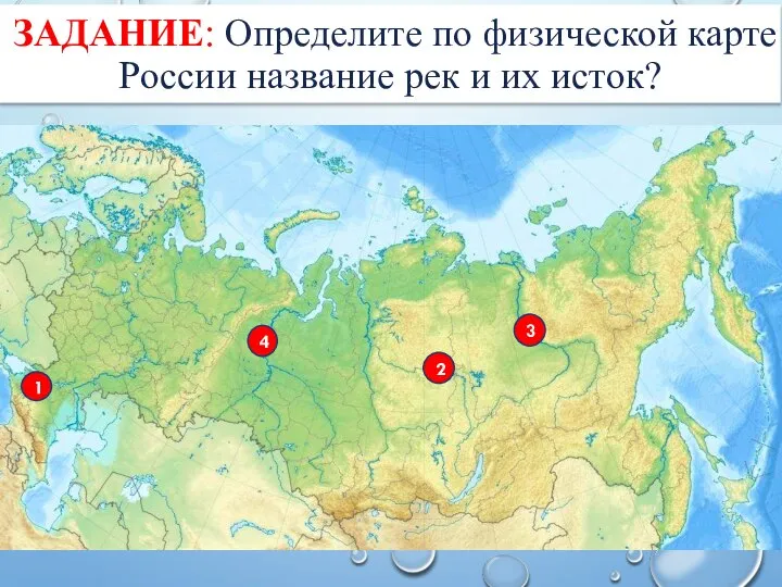 ЗАДАНИЕ: Определите по физической карте России название рек и их исток? 3 2 4 1