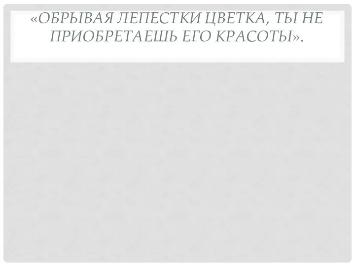 «ОБРЫВАЯ ЛЕПЕСТКИ ЦВЕТКА, ТЫ НЕ ПРИОБРЕТАЕШЬ ЕГО КРАСОТЫ».