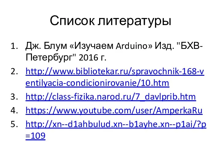 Список литературы Дж. Блум «Изучаем Arduino» Изд. "БХВ-Петербург" 2016 г. http://www.bibliotekar.ru/spravochnik-168-ventilyacia-condicionirovanie/10.htm http://class-fizika.narod.ru/7_davlprib.htm https://www.youtube.com/user/AmperkaRu http://xn--d1ahbulud.xn--b1ayhe.xn--p1ai/?p=109