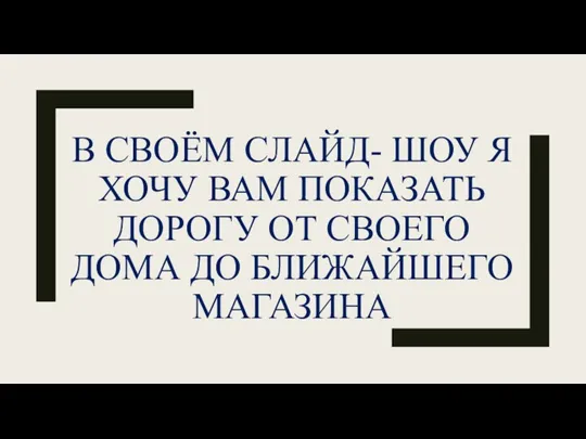 В СВОЁМ СЛАЙД- ШОУ Я ХОЧУ ВАМ ПОКАЗАТЬ ДОРОГУ ОТ СВОЕГО ДОМА ДО БЛИЖАЙШЕГО МАГАЗИНА