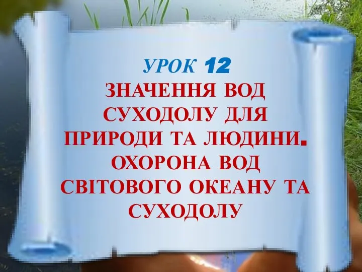 УРОК 12 ЗНАЧЕННЯ ВОД СУХОДОЛУ ДЛЯ ПРИРОДИ ТА ЛЮДИНИ. ОХОРОНА ВОД СВІТОВОГО ОКЕАНУ ТА СУХОДОЛУ