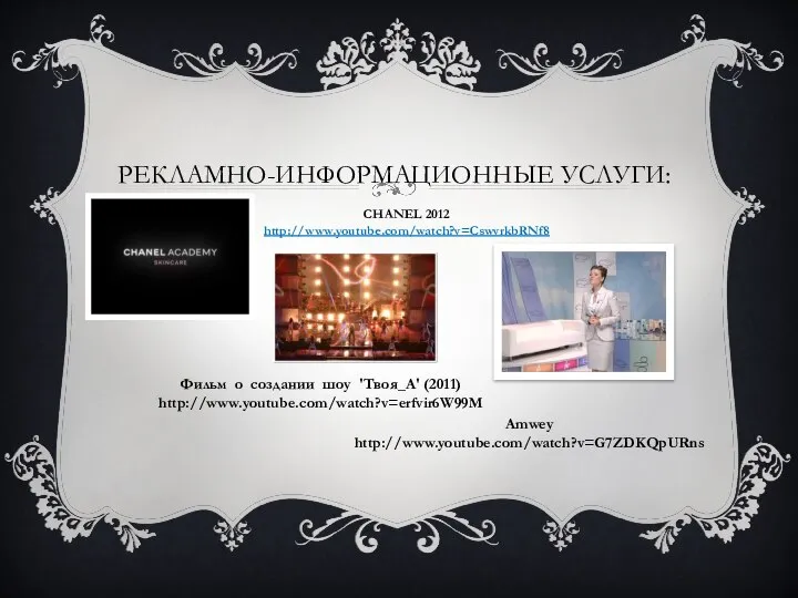 РЕКЛАМНО-ИНФОРМАЦИОННЫЕ УСЛУГИ: CHANEL 2012 http://www.youtube.com/watch?v=CswvrkbRNf8 Фильм о создании шоу 'Твоя_А' (2011) http://www.youtube.com/watch?v=erfvir6W99M Amwey http://www.youtube.com/watch?v=G7ZDKQpURns