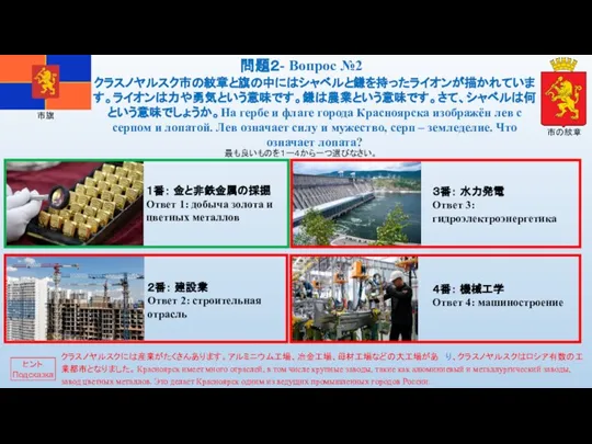 市の紋章 市旗 最も良いものを１ー４から一つ選びなさい。 クラスノヤルスク市の紋章と旗の中にはシャベルと鎌を持ったライオンが描かれています。ライオンは力や勇気という意味です。鎌は農業という意味です。さて、シャベルは何という意味でしょうか。На гербе и флаге города Красноярска изображён лев с