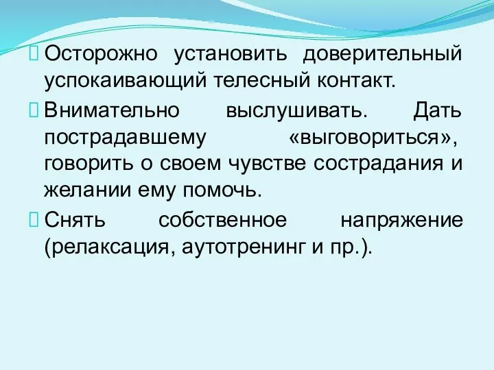 Осторожно установить доверительный успокаивающий телесный контакт. Внимательно выслушивать. Дать пострадавшему «вы­говориться», говорить