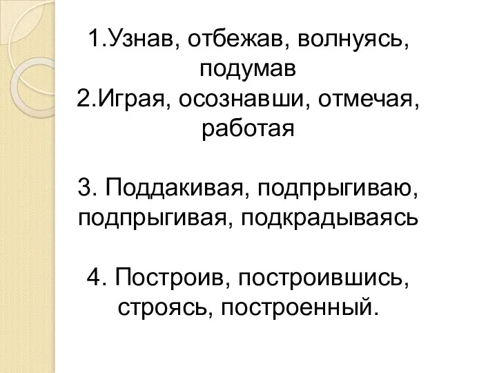 1.Узнав, отбежав, волнуясь, подумав 2.Играя, осознавши, отмечая, работая 3. Поддакивая, подпрыгиваю, подпрыгивая,