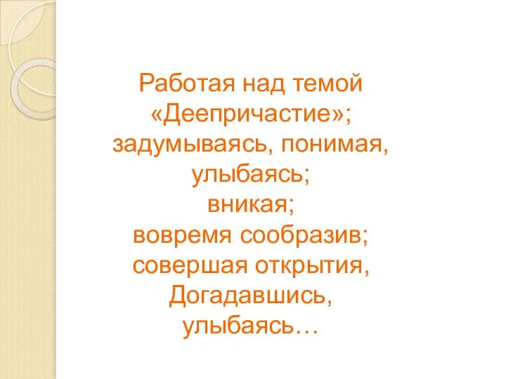 Работая над темой «Деепричастие»; задумываясь, понимая, улыбаясь; вникая; вовремя сообразив; совершая открытия, Догадавшись, улыбаясь…