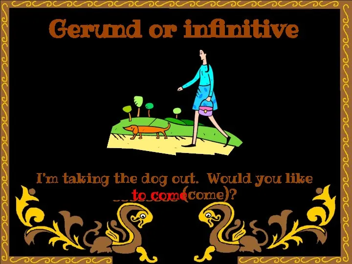 Gerund or infinitive I’m taking the dog out. Would you like ________ (come)? to come