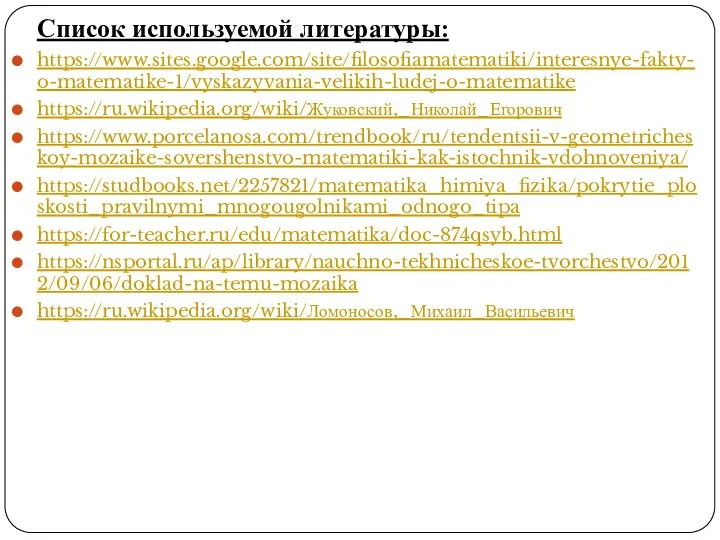 Список используемой литературы: https://www.sites.google.com/site/filosofiamatematiki/interesnye-fakty-o-matematike-1/vyskazyvania-velikih-ludej-o-matematike https://ru.wikipedia.org/wiki/Жуковский,_Николай_Егорович https://www.porcelanosa.com/trendbook/ru/tendentsii-v-geometricheskoy-mozaike-sovershenstvo-matematiki-kak-istochnik-vdohnoveniya/ https://studbooks.net/2257821/matematika_himiya_fizika/pokrytie_ploskosti_pravilnymi_mnogougolnikami_odnogo_tipa https://for-teacher.ru/edu/matematika/doc-874qsyb.html https://nsportal.ru/ap/library/nauchno-tekhnicheskoe-tvorchestvo/2012/09/06/doklad-na-temu-mozaika https://ru.wikipedia.org/wiki/Ломоносов,_Михаил_Васильевич