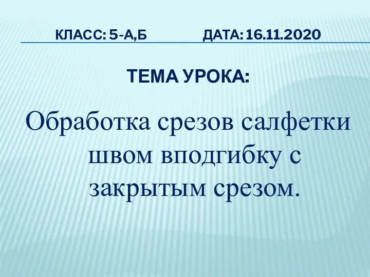 КЛАСС: 5-А,Б ДАТА: 16.11.2020 ТЕМА УРОКА: Обработка срезов салфетки швом вподгибку с закрытым срезом.