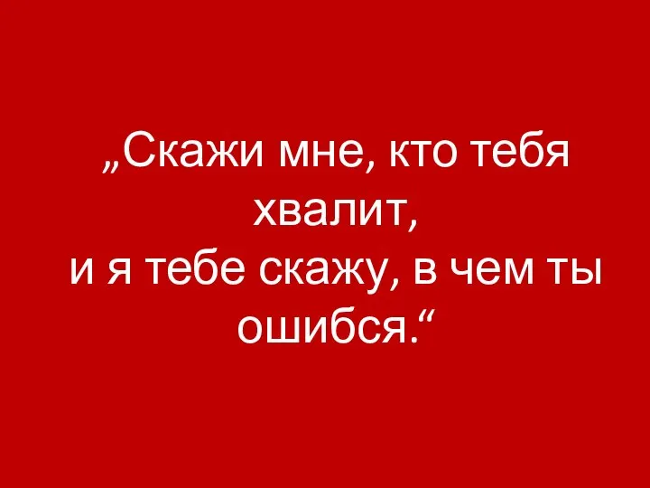 „Скажи мне, кто тебя хвалит, и я тебе скажу, в чем ты ошибся.“