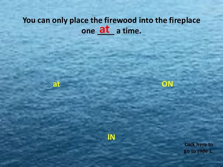 You can only place the firewood into the fireplace one ____ a