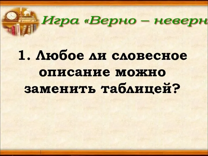 Игра «Верно – неверно» 1. Любое ли словесное описание можно заменить таблицей?