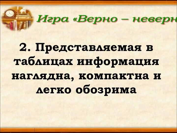 Игра «Верно – неверно» 2. Представляемая в таблицах информация наглядна, компактна и легко обозрима