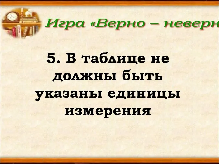 Игра «Верно – неверно» 5. В таблице не должны быть указаны единицы измерения