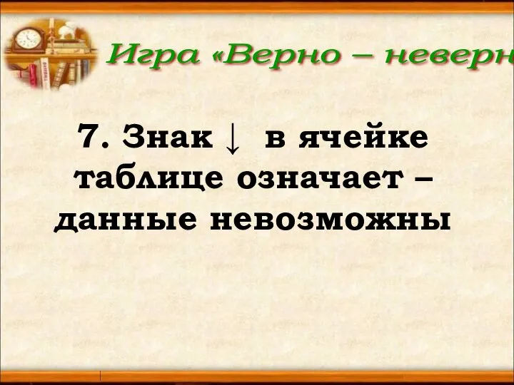 Игра «Верно – неверно» 7. Знак ↓ в ячейке таблице означает – данные невозможны