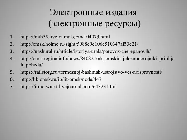 Электронные издания (электронные ресурсы) https://mib55.livejournal.com/104079.html http://omsk.holme.ru/sight/5988c9c106e510347af53c21/ https://nashural.ru/article/istoriya-urala/parovoz-cherepanovih/ http://omskregion.info/news/84082-kak_omskie_jeleznodorojniki_priblijali_pobedu/ https://railstorg.ru/tormoznoj-bashmak-ustrojstvo-ves-neispravnosti/ http://lib.omsk.ru/ip/lit-omsk/node/447 https://irma-wurst.livejournal.com/64323.html