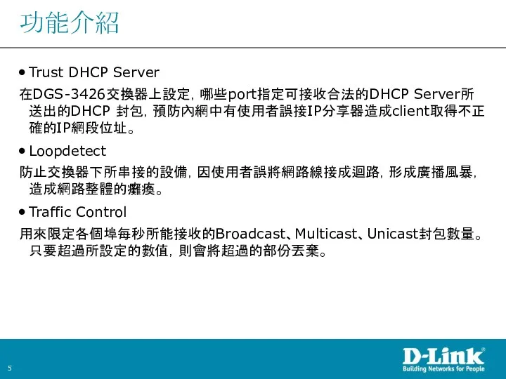 功能介紹 Trust DHCP Server 在DGS-3426交換器上設定，哪些port指定可接收合法的DHCP Server所送出的DHCP 封包，預防內網中有使用者誤接IP分享器造成client取得不正確的IP網段位址。 Loopdetect 防止交換器下所串接的設備，因使用者誤將網路線接成迴路，形成廣播風暴，造成網路整體的癱瘓。 Traffic Control 用來限定各個埠每秒所能接收的Broadcast、Multicast、Unicast封包數量。只要超過所設定的數值，則會將超過的部份丟棄。