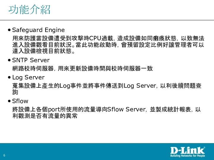 功能介紹 Safeguard Engine 用來防護當設備遭受到攻擊時CPU過載，造成設備如同癱瘓狀態，以致無法進入設備觀看目前狀況。當此功能啟動時，會預留設定比例好讓管理者可以連入設備檢視目前狀態。 SNTP Server 網路校時伺服器，用來更新設備時間與校時伺服器一致 Log Server 蒐集設備上產生的Log事件並將事件傳送到Log Server，以利後續問題查詢 Sflow 將設備上各個port所使用的流量導向Sflow Server，並製成統計報表，以利觀測是否有流量的異常