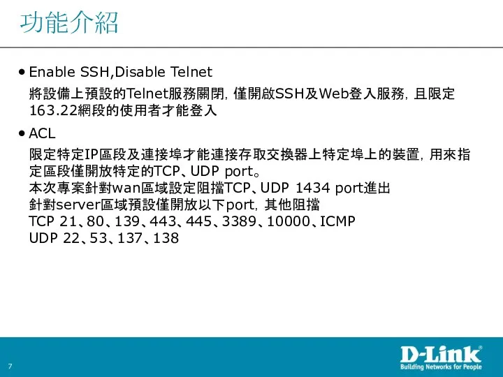 功能介紹 Enable SSH,Disable Telnet 將設備上預設的Telnet服務關閉，僅開啟SSH及Web登入服務，且限定163.22網段的使用者才能登入 ACL 限定特定IP區段及連接埠才能連接存取交換器上特定埠上的裝置，用來指定區段僅開放特定的TCP、UDP port。 本次專案針對wan區域設定阻擋TCP、UDP 1434 port進出 針對server區域預設僅開放以下port，其他阻擋 TCP 21、80、139、443、445、3389、10000、ICMP UDP 22、53、137、138