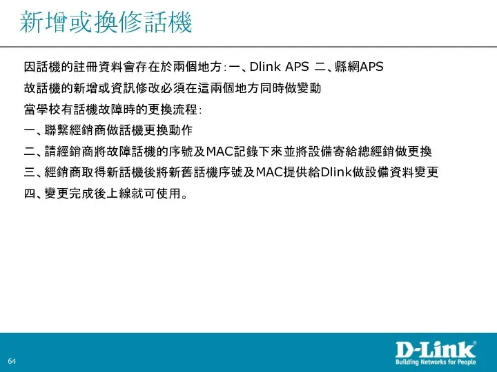 新增或換修話機 因話機的註冊資料會存在於兩個地方：一、Dlink APS 二、縣網APS 故話機的新增或資訊修改必須在這兩個地方同時做變動 當學校有話機故障時的更換流程： 一、聯繫經銷商做話機更換動作 二、請經銷商將故障話機的序號及MAC記錄下來並將設備寄給總經銷做更換 三、經銷商取得新話機後將新舊話機序號及MAC提供給Dlink做設備資料變更 四、變更完成後上線就可使用。