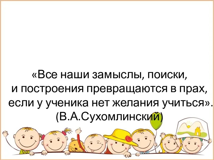 «Все наши замыслы, поиски, и построения превращаются в прах, если у ученика нет желания учиться». (В.А.Сухомлинский)