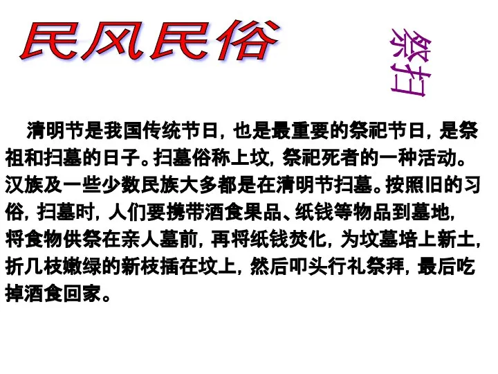 民风民俗 清明节是我国传统节日，也是最重要的祭祀节日，是祭 祖和扫墓的日子。扫墓俗称上坟，祭祀死者的一种活动。 汉族及一些少数民族大多都是在清明节扫墓。按照旧的习 俗，扫墓时，人们要携带酒食果品、纸钱等物品到墓地， 将食物供祭在亲人墓前，再将纸钱焚化，为坟墓培上新土， 折几枝嫩绿的新枝插在坟上，然后叩头行礼祭拜，最后吃 掉酒食回家。 祭扫