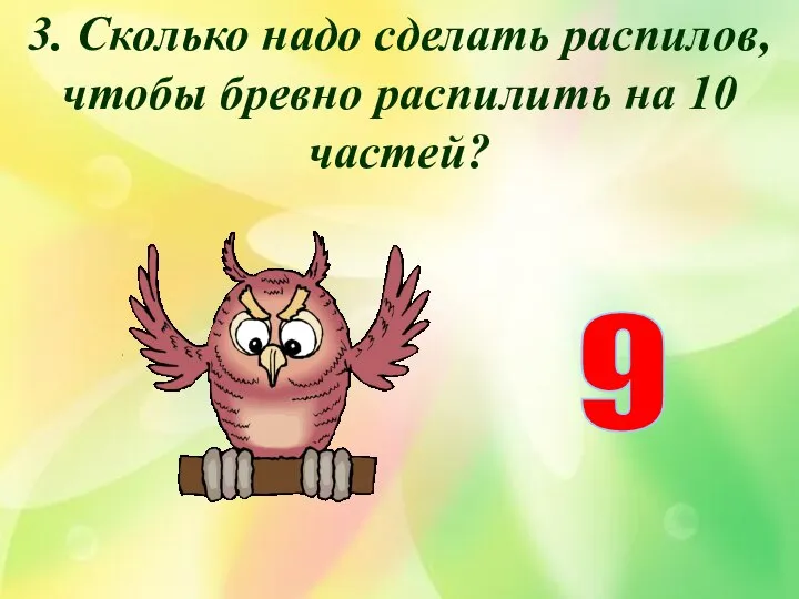 3. Сколько надо сделать распилов, чтобы бревно распилить на 10 частей? 9