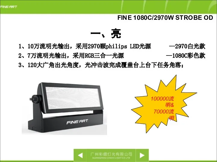 一、亮 FINE 1080C/2970W STROBE OD 1、10万流明光输出，采用2970颗philips LED光源 --2970白光款 2、7万流明光输出，采用RGB三合一光源 --1080C彩色款 3、120大广角出光角度，光冲击波完成覆盖台上台下任务角落； 100000流明& 70000流明