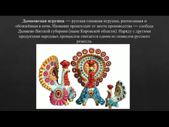 Дымковская игрушка — русская глиняная игрушка, расписанная и обожжённая в печи. Название