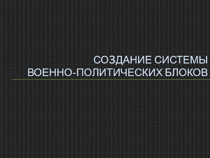 СО3ДАНИЕ СИСТЕМЫ ВОЕННО-ПОЛИТИЧЕСКИХ БЛОКОВ