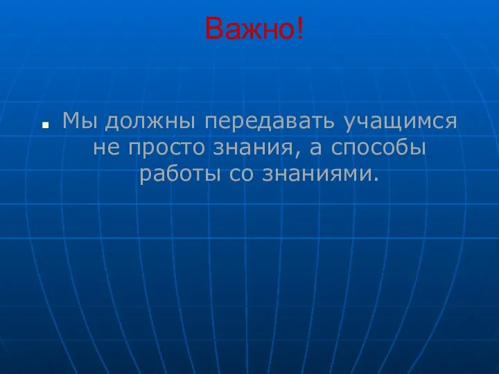 Важно! Мы должны передавать учащимся не просто знания, а способы работы со знаниями.