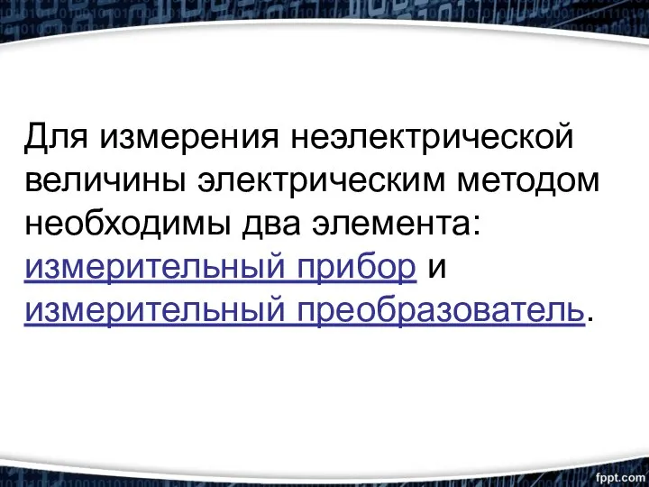 Для измерения неэлектрической величины электрическим методом необходимы два элемента: измерительный прибор и измерительный преобразователь.