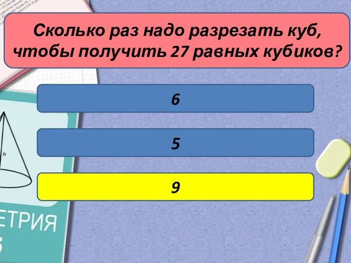 Сколько раз надо разрезать куб, чтобы получить 27 равных кубиков? 6 5 9