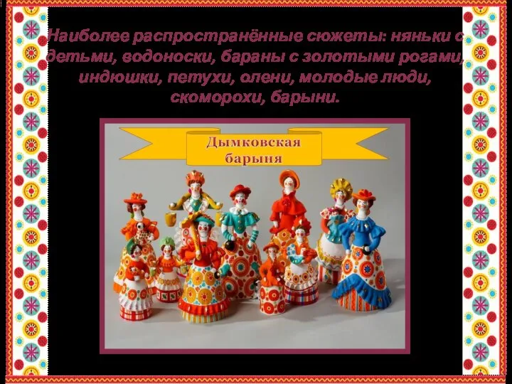 Наиболее распространённые сюжеты: няньки с детьми, водоноски, бараны с золотыми рогами, индюшки,