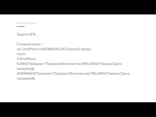Задача №6. Сложная мера = var OnePlace=HASONEVALUE('Города'[Город]) return if (OnePlace; SUMX('Продажи';'Продажи'[Количество]*RELATED('Товары'[Цена продажи])); AVERAGEX('Продажи';'Продажи'[Количество]*RELATED('Товары'[Цена продажи]))) Учебная ситуация
