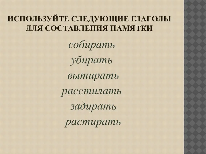 ИСПОЛЬЗУЙТЕ СЛЕДУЮЩИЕ ГЛАГОЛЫ ДЛЯ СОСТАВЛЕНИЯ ПАМЯТКИ собирать убирать вытирать расстилать задирать растирать