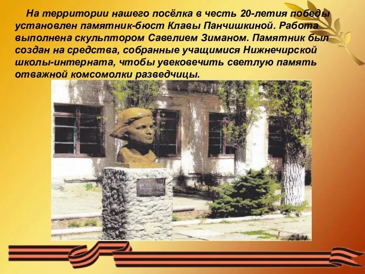 На территории нашего посёлка в честь 20-летия победы установлен памятник-бюст Клавы Панчишкиной.