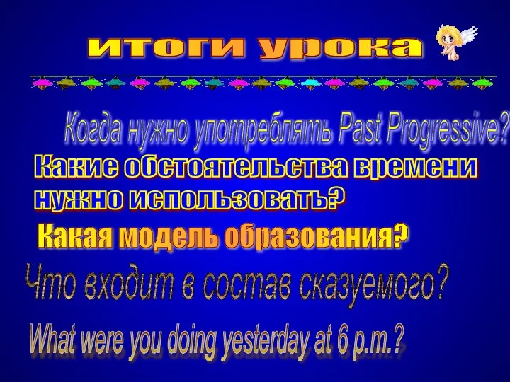 итоги урока Когда нужно употреблять Past Progressive? Какие обстоятельства времени нужно использовать?