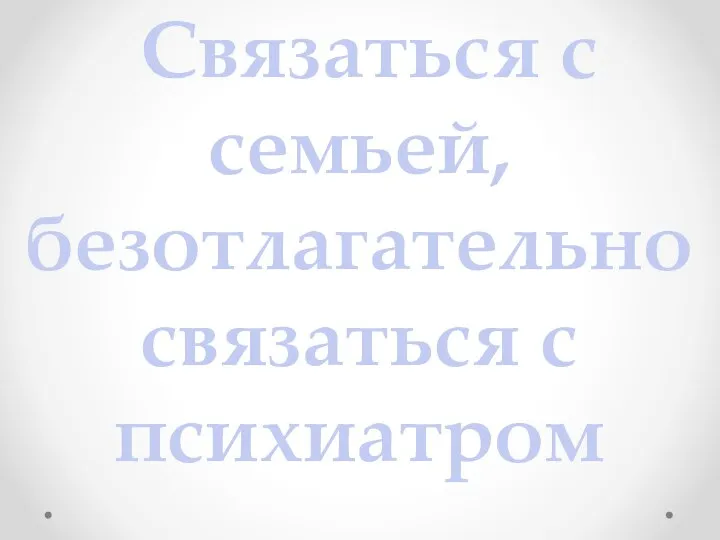 Связаться с семьей, безотлагательно связаться с психиатром