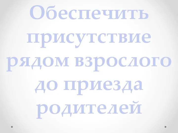 Обеспечить присутствие рядом взрослого до приезда родителей