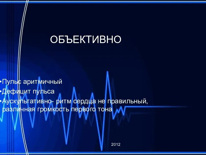 ОБЪЕКТИВНО Пульс аритмичный Дефицит пульса Аускультативно- ритм сердца не правильный, различная громкость первого тона 2012