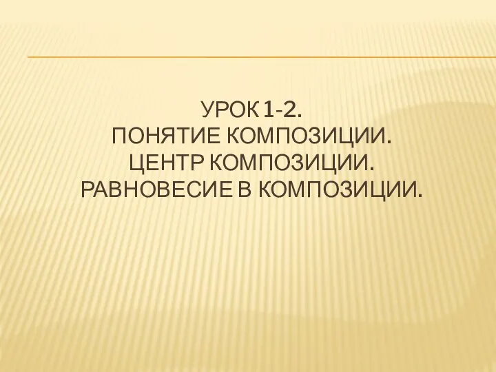 УРОК 1-2. ПОНЯТИЕ КОМПОЗИЦИИ. ЦЕНТР КОМПОЗИЦИИ. РАВНОВЕСИЕ В КОМПОЗИЦИИ.