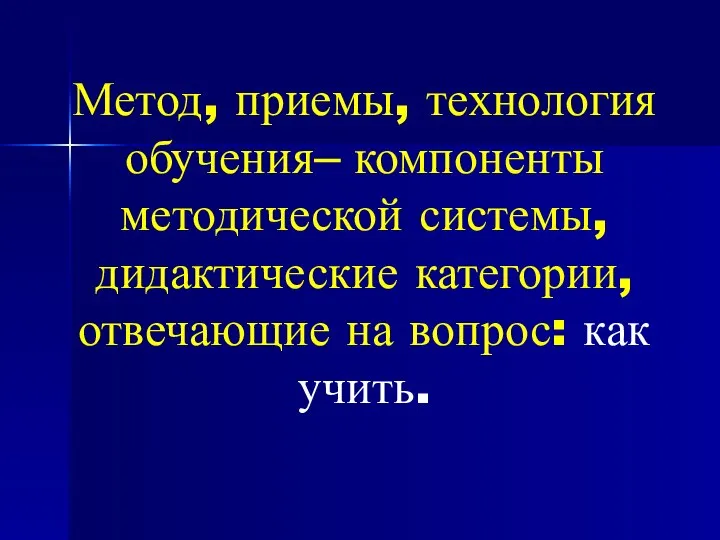 Метод, приемы, технология обучения– компоненты методической системы, дидактические категории, отвечающие на вопрос: как учить.