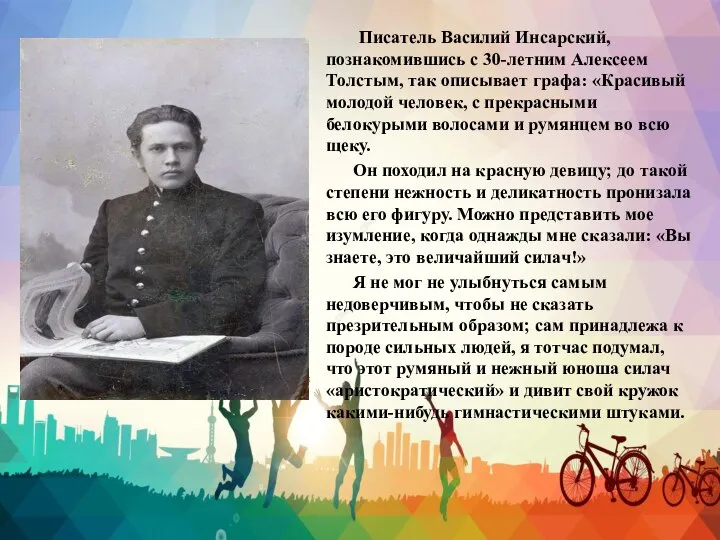 Писатель Василий Инсарский, познакомившись с 30-летним Алексеем Толстым, так описывает графа: «Красивый