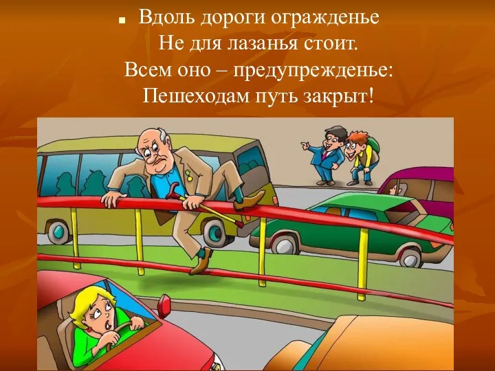 Вдоль дороги огражденье Не для лазанья стоит. Всем оно – предупрежденье: Пешеходам путь закрыт!