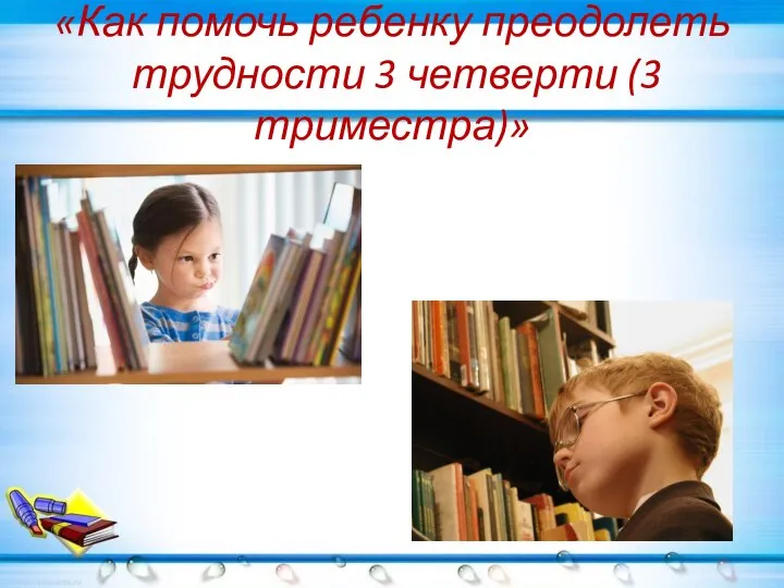 «Как помочь ребенку преодолеть трудности 3 четверти (3 триместра)»