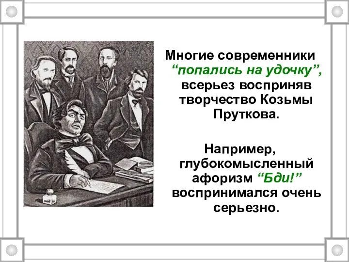 Многие современники “попались на удочку”, всерьез восприняв творчество Козьмы Пруткова. Например, глубокомысленный афоризм “Бди!”воспринимался очень серьезно.