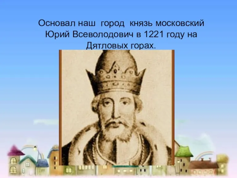 Основал наш город князь московский Юрий Всеволодович в 1221 году на Дятловых горах.